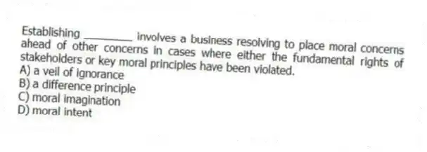 Establishing ________ involves a business resolving to place moral concerns ahead of other concerns in cases where either the fundamental rights of stakeholders or key moral principles have been violated.
A) a veil of ignorance
B) a difference principle
C) moral imagination
D) moral intent