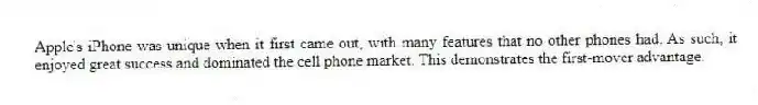 Apple's iPhone was unique when it first came out, with many features that no other phones had. As such, it enjoyed great success and dominated the cell phone market. This demonstrates the first-mover advantage.