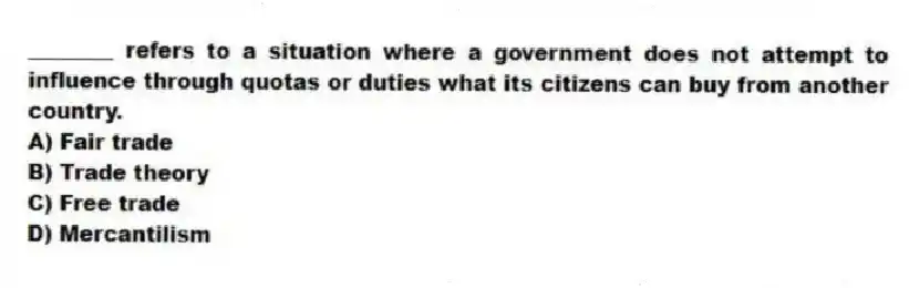 ________ refers to a situation where a government does not attempt to influence through quotas or duties what its citizens can buy from another country.
A) Fair trade
B) Trade theory
C) Free trade
D) Mercantilism