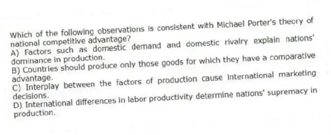 Which of the following observations is consistent with Michael Porter's theory of national competitive advantage?
A) Factors such as domestic demand and domestic rivalry explain nations' dominance in production.
B) Countries should produce only those goods for which they have a comparative advantage.
C) Interplay between the factors of production cause international marketing decisions.
D) International differences in labor productivity determine nations' supremacy in production.