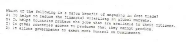 Which of the following is a major benefit of engaging in free trade?
A) It helps to reduce the financial volatility in global markets.
B) It helps countries protect the jobs that are available to their citizens.
C) It gives countries access to products that they cannot produce.
D) It allows governments to exert more control on businesses.