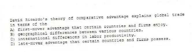 David Ricardo's theory of comparative advantage explains global trade in terms of the
A) first-mover advantage that certain countries and firms enjoy.
B) geographical differences between various countries.
C) international differences in labor productivity.
D) late-mover advantage that certain countries and firms possess.