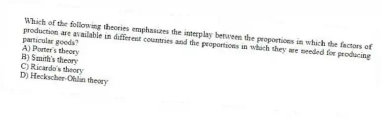 Which of the following theories emphasizes the interplay between the proportions in which the factors of production are available in different countries and the proportions in which they are needed for producing particular goods?
A) Porter's theory
B) Smith's theory
C) Ricardo's theory
D) Heckscher-Ohlin theory