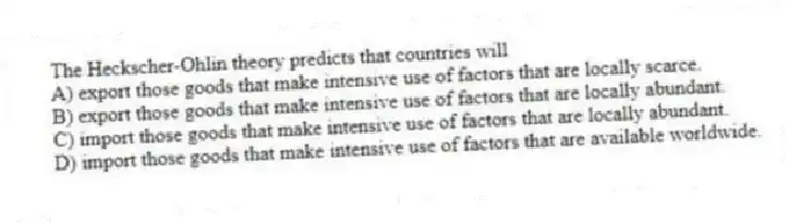 The Heckscher-Ohlin theory predicts that countries will
A) export those goods that make intensive use of factors that are locally scarce.
B) export those goods that make intensive use of factors that are locally abundant.
C) import those goods that make intensive use of factors that are locally abundant.
D) import those goods that make intensive use of factors that are available worldwide.