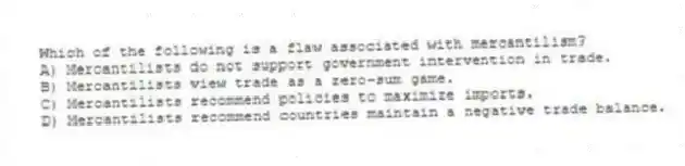 Which of the following is a flaw associated with mercantilism?
A) Mercantilists do not support government intervention in trade.
B) Mercantilists view trade as a zero-sum game.
C) Mercantilists recommend policies to maximize imports.
D) Mercantilists recommend countries maintain a negative trade balance.