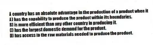 A country has an absolute advantage in the production of a product when it
A) has the capability to produce the product within its boundaries.
B) is more efficient than any other country in producing it.
C) has the largest domestic demand for the product.
D) has access to the raw materials needed to produce the product.