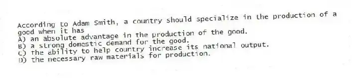 According to Adam Smith, a country should specialize in the production of a good when it has
A) an absolute advantage in the production of the good.
B) a strong domestic demand for the good.
C) the ability to help country increase its national output.
D) the necessary raw materials for production.
