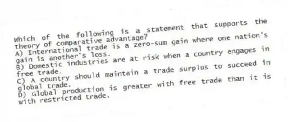 Which of the following is a statement that supports the theory of comparative advantage?
A) International trade is a zero-sum gain where one nation's gain is another's loss.
B) Domestic industries are at risk when a country engages in free trade.
C) A country should maintain a trade surplus to succeed in global trade.
D) Global production is greater with free trade than it is with restricted trade.