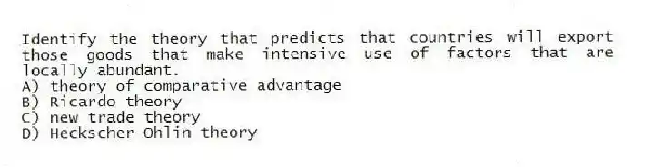 Identify the theory that predicts that countries will export those goods that make intensive use of factors that are locally abundant.
A) theory of comparative advantage
B) Ricardo theory
C) new trade theory
D) Heckscher-Ohlin theory