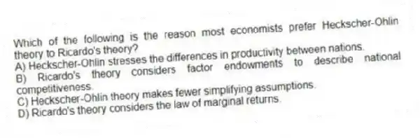 Which of the following is the reason most economists prefer Heckscher-Ohlin theory to Ricardo's theory?
A) Heckscher-Ohlin stresses the differences in productivity between nations.
B) Ricardo's theory considers factor endowments to describe national competitiveness.
C) Heckscher-Ohlin theory makes fewer simplifying assumptions.
D) Ricardo's theory considers the law of marginal returns.