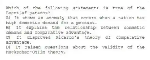 Which of the following statements is true of the Leontief paradox?
A) It shows an anomaly that occurs when a nation has high domestic demand for a product.
B) It explains the relationship between domestic demand and comparative advantage.
C) It disproved Ricardo's theory of comparative advantage.
D) It raised questions about the validity of the Heckscher-Ohlin theory.