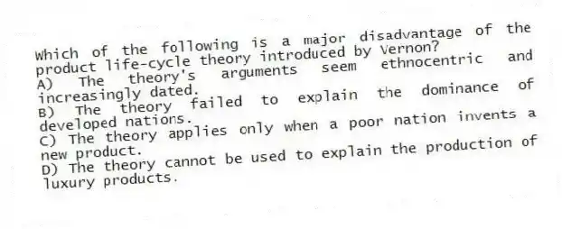 Which of the following is a major disadvantage of the product life-cycle theory introduced by Vernon?
A) The theory's arguments seem ethnocentric and increasingly dated.
B) The theory failed to explain the dominance of developed nations.
C) The theory applies only when a poor nation invents a new product.
D) The theory cannot be used to explain the production of luxury products.