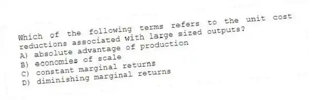 Which of the following terms refers to the unit cost reductions associated with large sized outputs?
A) absolute advantage of production
B) economies of scale
C) constant marginal returns
D) diminishing marginal returns