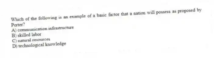 Which of the following is an example of a basic factor that a nation will possess as proposed by Porter?
A) communication infrastructure
B) skilled labor
C) natural resources
D) technological knowledge