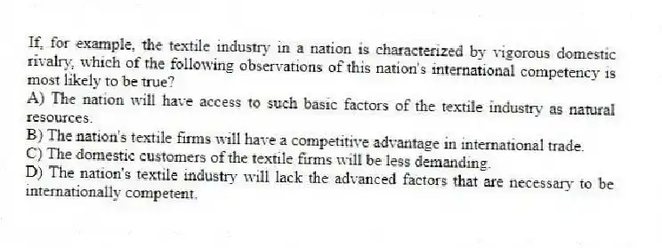 If, for example, the textile industry in a nation is characterized by vigorous domestic rivalry, which of the following observations of this nation's international competency is most likely to be true?
A) The nation will have access to such basic factors of the textile industry as natural resources.
B) The nation's textile firms will have a competitive advantage in international trade.
C) The domestic customers of the textile firms will be less demanding.
D) The nation's textile industry will lack the advanced factors that are necessary to be internationally competent.