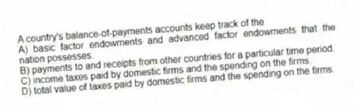 A country's balance-of-payments accounts keep track of the
A) basic factor endowments and advanced factor endowments that the nation possesses.
B) payments to and receipts from other countries for a particular time period.
C) income taxes paid by domestic firms and the spending on the firms.
D) total value of taxes paid by domestic firms and the spending on the firms.