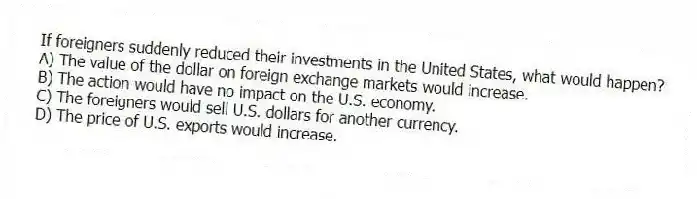 If foreigners suddenly reduced their investments in the United States, what would happen?
A) The value of the dollar on foreign exchange markets would increase.
B) The action would have no impact on the U.S. economy.
C) The foreigners would sell U.S. dollars for another currency.
D) The price of U.S. exports would increase.