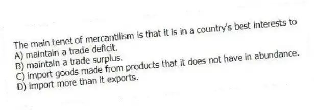 The main tenet of mercantilism is that it is in a country's best interests to
A) maintain a trade deficit.
B) maintain a trade surplus.
C) import goods made from products that it does not have in abundance.
D) import more than it exports.