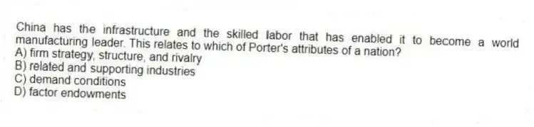 China has the infrastructure and the skilled labor that has enabled it to become a world manufacturing leader. This relates to which of Porter's attributes of a nation?
A) firm strategy, structure, and rivalry
B) related and supporting industries
C) demand conditions
D) factor endowments