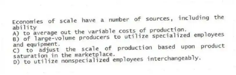 Economies of scale have a number of sources, including the ability
A) to average out the variable costs of production.
B) of large-volume producers to utilize specialized employees and equipment.
C) to adjust the scale of production based upon product saturation in the marketplace.
D) to utilize nonspecialized employees interchangeably.