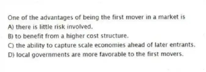 One of the advantages of being the first mover in a market is
A) there is little risk involved.
B) to benefit from a higher cost structure.
C) the ability to capture scale economies ahead of later entrants.
D) local governments are more favorable to the first movers.