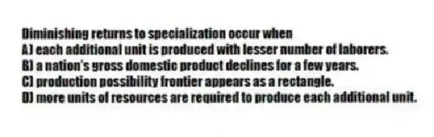 Diminishing returns to specialization occur when
A) each additional unit is produced with lesser number of laborers.
B) a nation's gross domestic product declines for a few years.
C) production possibility frontier appears as a rectangle.
D) more units of resources are required to produce each additional unit.