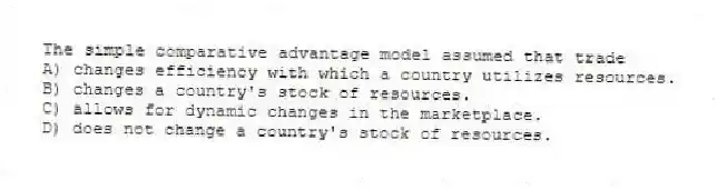 The simple comparative advantage model assumed that trade
A) changes efficiency with which a country utilizes resources.
B) changes a country's stock of resources.
C) allows for dynamic changes in the marketplace.
D) does not change a country's stock of resources.