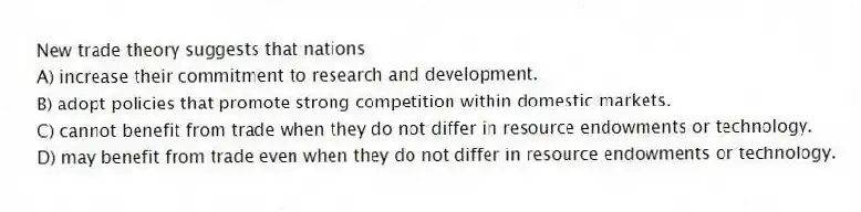 New trade theory suggests that nations
A) increase their commitment to research and development.
B) adopt policies that promote strong competition within domestic markets.
C) cannot benefit from trade when they do not differ in resource endowments or technology.
D) may benefit from trade even when they do not differ in resource endowments or technology.