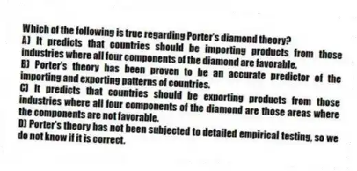 Which of the following is true regarding Porter's diamond theory?
A) It predicts that countries should be importing products from those industries where all four components of the diamond are favorable.
B) Porter's theory has been proven to be an accurate predictor of the importing and exporting patterns of countries.
C) It predicts that countries should be exporting products from those industries where all four components of the diamond are those areas where the components are not favorable.
D) Porter's theory has not been subjected to detailed empirical testing, so we do not know if it is correct.