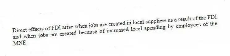 Direct effects of FDI arise when jobs are created in local suppliers as a result of the FDI and when jobs are created because of increased local spending by employees of the MNE.