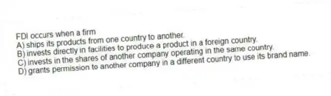 FDI occurs when a firm
A) ships its products from one country to another.
B) invests directly in facilities to produce a product in a foreign country.
C) invests in the shares of another company operating in the same country.
D) grants permission to another company in a different country to use its brand name.