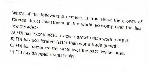 Which of the following statements is true about the growth of foreign direct investment in the world economy over the last few decades?
A) FDI has experienced a slower growth than world output.
B) FDI has accelerated faster than world trade growth.
C) FDI has remained the same over the past few decades.
D) FDI has dropped dramatically.
