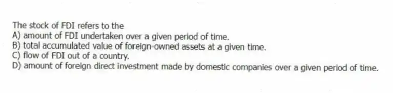 The stock of FDI refers to the
A) amount of FDI undertaken over a given period of time.
B) total accumulated value of foreign-owned assets at a given time.
C) flow of FDI out of a country.
D) amount of foreign direct investment made by domestic companies over a given period of time.
