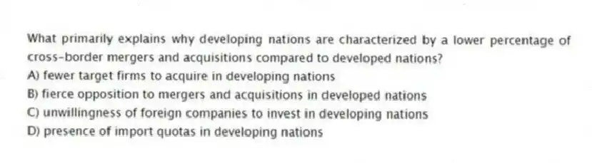 What primarily explains why developing nations are characterized by a lower percentage of cross-border mergers and acquisitions compared to developed nations?
A) fewer target firms to acquire in developing nations
B) fierce opposition to mergers and acquisitions in developed nations
C) unwillingness of foreign companies to invest in developing nations
D) presence of import quotas in developing nations