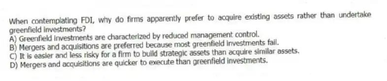 When contemplating FDI, why do firms apparently prefer to acquire existing assets rather than undertake greenfield investments?
A) Greenfield investments are characterized by reduced management control.
B) Mergers and acquisitions are preferred because most greenfield investments fail.
C) It is easier and less risky for a firm to build strategic assets than acquire similar assets.
D) Mergers and acquisitions are quicker to execute than greenfield investments.