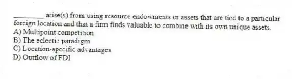________ arise(s) from using resource endowments or assets that are tied to a particular foreign location and that a firm finds valuable to combine with its own unique assets.
A) Multipoint competition
B) The eclectic paradigm
C) Location-specific advantages
D) Outflow of FDI