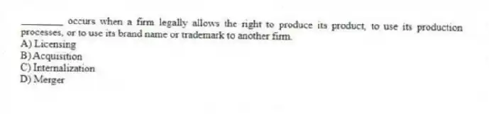 ________ occurs when a firm legally allows the right to produce its product, to use its production processes, or to use its brand name or trademark to another firm.
A) Licensing
B) Acquisition
C) Internalization
D) Merger