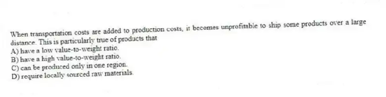 When transportation costs are added to production costs, it becomes unprofitable to ship some products over a large distance. This is particularly true of products that
A) have a low value-to-weight ratio.
B) have a high value-to-weight ratio.
C) can be produced only in one region.
D) require locally sourced raw materials.