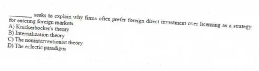 ________ seeks to explain why firms often prefer foreign direct investment over licensing as a strategy for entering foreign markets.
A) Knickerbocker's theory
B) Internalization theory
C) The noninterventionist theory
D) The eclectic paradigm