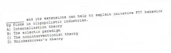 ________ and its extensions can help to explain imitative FDI behavior by firms in oligopolistic industries.
A) Internalization theory
B) The eclectic paradigm
C) The noninterventionist theory
D) Knickerbocker's theory