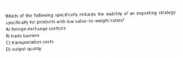 Which of the following specifically reduces the viability of an exporting strategy specifically for products with low value-to-weight ratios?
A) foreign exchange controls
B) trade barriers
C) transportation costs
D) output quality