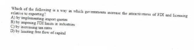 Which of the following is a way in which governments increase the attractiveness of FDI and licensing relative to exporting?
A) by implementing import quotas
B) by imposing FDI limits in industries
C) by increasing tax rates
D) by limiting free flow of capital