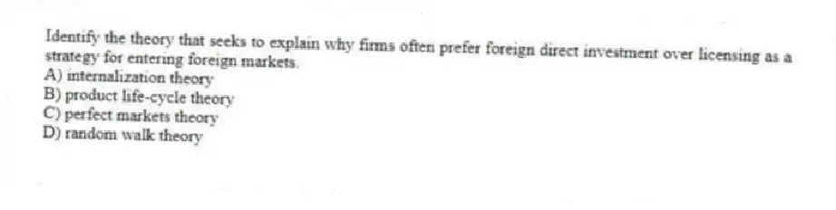 Identify the theory that seeks to explain why firms often prefer foreign direct investment over licensing as a strategy for entering foreign markets.
A) internalization theory
B) product life-cycle theory
C) perfect markets theory
D) random walk theory