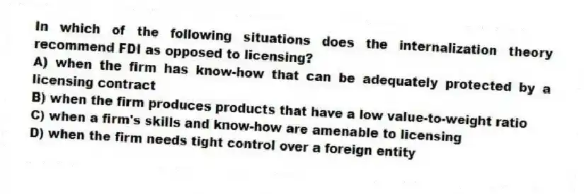 In which of the following situations does the internalization theory recommend FDI as opposed to licensing?
A) when the firm has know-how that can be adequately protected by a licensing contract
B) when the firm produces products that have a low value-to-weight ratio
C) when a firm's skills and know-how are amenable to licensing
D) when the firm needs tight control over a foreign entity