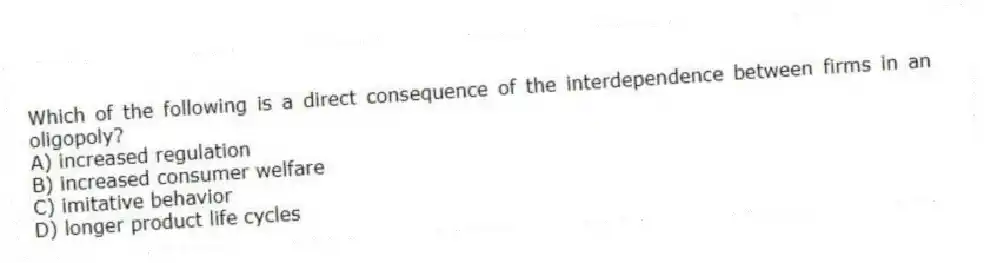 Which of the following is a direct consequence of the interdependence between firms in an oligopoly?
A) increased regulation
B) increased consumer welfare
C) imitative behavior
D) longer product life cycles