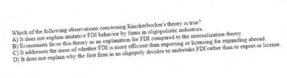 Which of the following observations concerning Knickerbocker's theory is true?
A) It does not explain imitative FDI behavior by firms in oligopolistic industries.
B) Economists favor this theory as an explanation for FDI compared to the internalization theory.
C) It addresses the issue of whether FDI is more efficient than exporting or licensing for expanding abroad.
D) It does not explain why the first firm in an oligopoly decides to undertake FDI rather than to export or license.