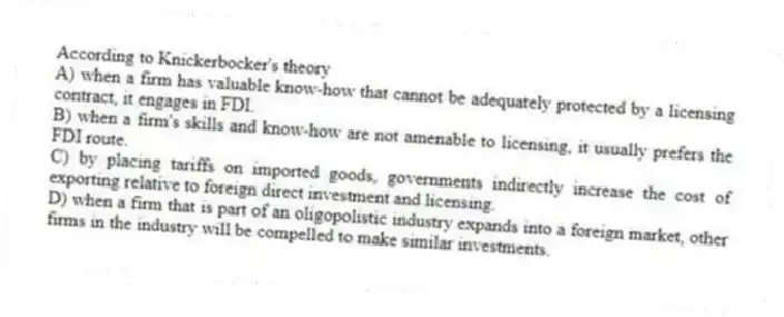 According to Knickerbocker's theory
A) when a firm has valuable know-how that cannot be adequately protected by a licensing contract, it engages in FDI.
B) when a firm's skills and know-how are not amenable to licensing, it usually prefers the FDI route.
C) by placing tariffs on imported goods, governments indirectly increase the cost of exporting relative to foreign direct investment and licensing.
D) when a firm that is part of an oligopolistic industry expands into a foreign market, other firms in the industry will be compelled to make similar investments.