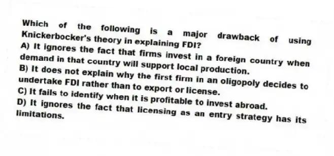 Which of the following is a major drawback of using Knickerbocker's theory in explaining FDI?
A) It ignores the fact that firms invest in a foreign country when demand in that country will support local production.
B) It does not explain why the first firm in an oligopoly decides to undertake FDI rather than to export or license.
C) It fails to identify when it is profitable to invest abroad.
D) It ignores the fact that licensing as an entry strategy has its limitations.