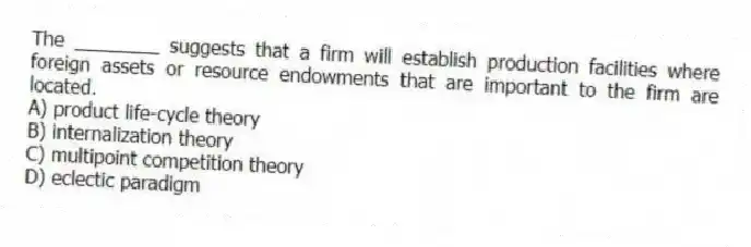 The ________ suggests that a firm will establish production facilities where foreign assets or resource endowments that are important to the firm are located.
A) product life-cycle theory
B) internalization theory
C) multipoint competition theory
D) eclectic paradigm