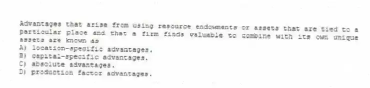 Advantages that arise from using resource endowments or assets that are tied to a particular place and that a firm finds valuable to combine with its own unique assets are known as
A) location-specific advantages.
B) capital-specific advantages.
C) absolute advantages.
D) production factor advantages.